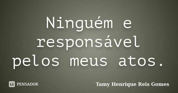 Ninguém e responsável pelos meus atos.... Frase de Tamy Henrique Reis Gomes.