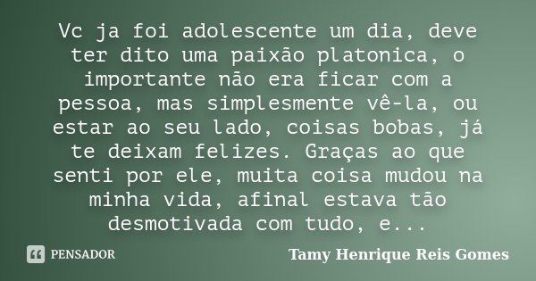 Vc ja foi adolescente um dia, deve ter dito uma paixão platonica, o importante não era ficar com a pessoa, mas simplesmente vê-la, ou estar ao seu lado, coisas ... Frase de Tamy Henrique Reis Gomes.