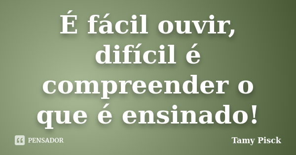 É fácil ouvir, difícil é compreender o que é ensinado!... Frase de Tamy Pisck.