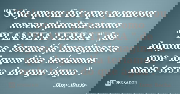 "Seja quem for que nomeou nosso planeta como "PLANETA TERRA ",de alguma forma já imaginava que algum dia teríamos mais terra do que água ."... Frase de Tamy Rocha.