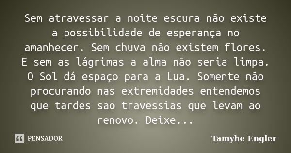 Sem atravessar a noite escura não existe a possibilidade de esperança no amanhecer. Sem chuva não existem flores. E sem as lágrimas a alma não seria limpa. O So... Frase de Tamyhe Engler.