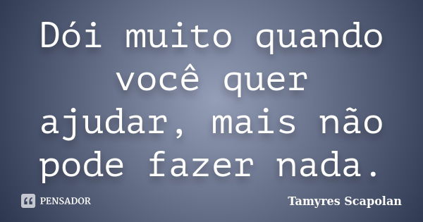 Dói muito quando você quer ajudar, mais não pode fazer nada.... Frase de Tamyres Scapolan.