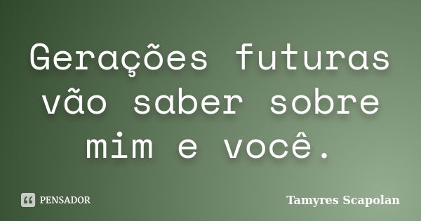 Gerações futuras vão saber sobre mim e você.... Frase de Tamyres Scapolan.