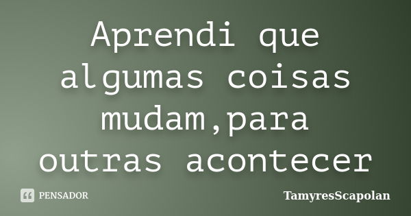 Aprendi que algumas coisas mudam,para outras acontecer... Frase de TamyresScapolan.