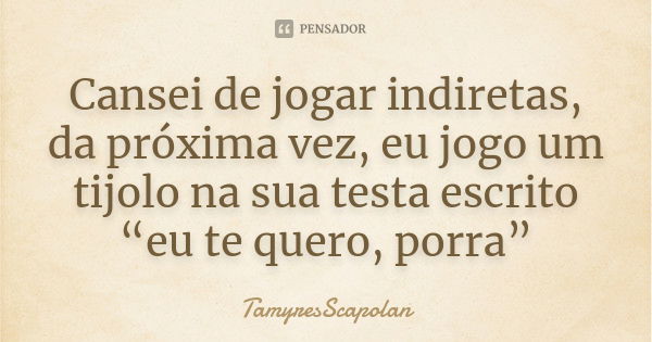 Cansei de jogar indiretas, da próxima vez, eu jogo um tijolo na sua testa escrito “eu te quero, porra”... Frase de TamyresScapolan.