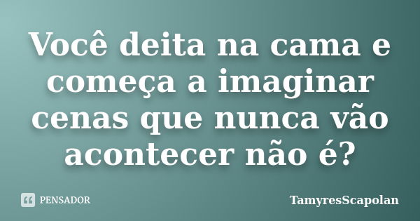 Você deita na cama e começa a imaginar cenas que nunca vão acontecer não é?... Frase de TamyresScapolan.