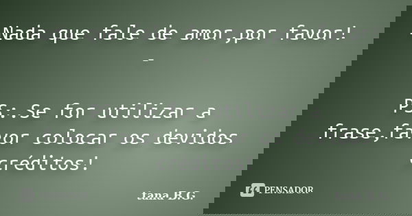 Nada que fale de amor,por favor! - PS:.Se for utilizar a frase,favor colocar os devidos créditos!... Frase de tana B.G..