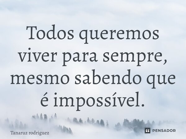 ⁠Todos queremos viver para sempre, mesmo sabendo que é impossível.... Frase de Tanaruz rodriguez.