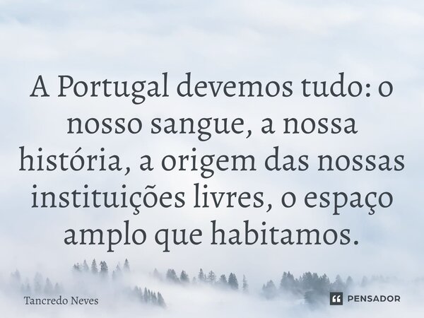 A Portugal devemos tudo: o nosso sangue, a nossa história, a origem das nossas instituições livres, o espaço amplo que habitamos.... Frase de Tancredo Neves.