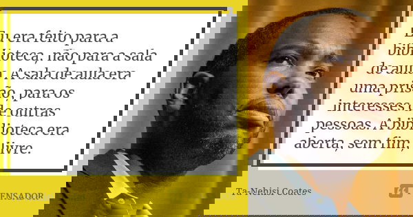 Eu era feito para a biblioteca, não para a sala de aula. A sala de aula era uma prisão, para os interesses de outras pessoas. A biblioteca era aberta, sem fim, ... Frase de Ta-Nehisi Coates.