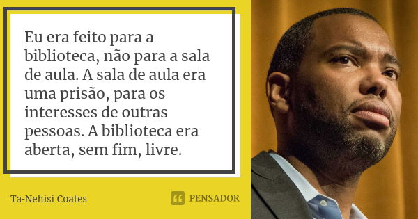 Eu era feito para a biblioteca, não para a sala de aula. A sala de aula era uma prisão, para os interesses de outras pessoas. A biblioteca era aberta, sem fim, ... Frase de Ta-Nehisi Coates.