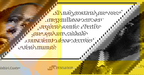 Eu não gostaria que você mergulhasse em seu próprio sonho. Prefiro que seja um cidadão consciente desse terrível e belo mundo.... Frase de Ta-Nehisi Coates.