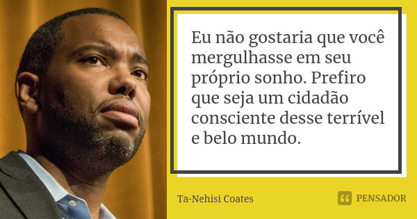 Eu não gostaria que você mergulhasse em seu próprio sonho. Prefiro que seja um cidadão consciente desse terrível e belo mundo.... Frase de Ta-Nehisi Coates.