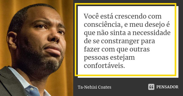 Você está crescendo com consciência, e meu desejo é que não sinta a necessidade de se constranger para fazer com que outras pessoas estejam confortáveis.... Frase de Ta-Nehisi Coates.