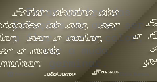 Estar dentro das Estações do ano, ser a flor, ser o calor, ser a muda, germinar.... Frase de Tânia Barros.