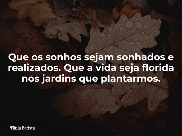 Que os sonhos sejam sonhados e realizados. Que a vida seja florida nos jardins que plantarmos.... Frase de Tânia Batista.