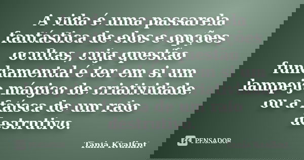 A vida é uma passarela fantástica de elos e opções ocultas, cuja questão fundamental é ter em si um lampejo mágico de criatividade ou a faísca de um raio destru... Frase de Tânia Kvalknt.