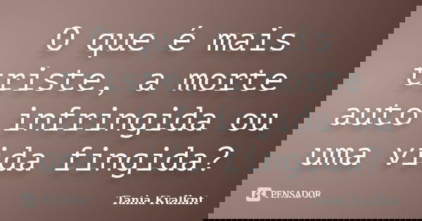 O que é mais triste, a morte auto infringida ou uma vida fingida?... Frase de Tânia Kvalknt.