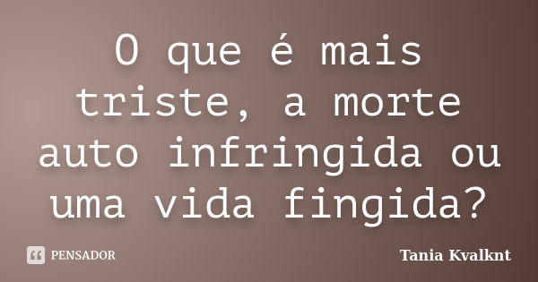 O que é mais triste, a morte auto infringida ou uma vida fingida?... Frase de Tânia Kvalknt.