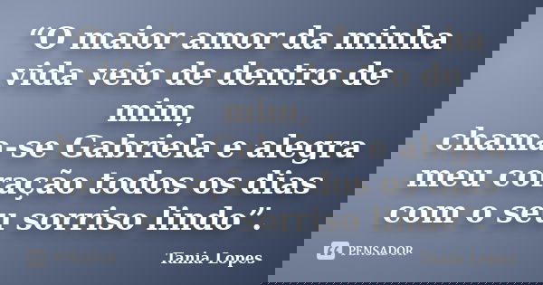 “O maior amor da minha vida veio de dentro de mim, chama-se Gabriela e alegra meu coração todos os dias com o seu sorriso lindo”.... Frase de Tania Lopes.