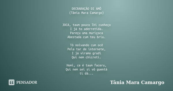 DECRARAÇÃO DI AMÔ (Tânia Mara Camargo) JOCA, taum pouco lhi cunheço I já to aderretida. Pareçu uma muriçoca Abestada cum teu briu. Tô noivando cum ocê Pela tar ... Frase de Tânia Mara Camargo.