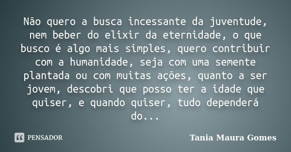 Não quero a busca incessante da juventude, nem beber do elixir da eternidade, o que busco é algo mais simples, quero contribuir com a humanidade, seja com uma s... Frase de Tania Maura Gomes.