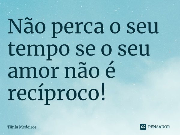 Não perca o seu tempo se o seu amor não é recíproco!... Frase de Tânia Medeiros.