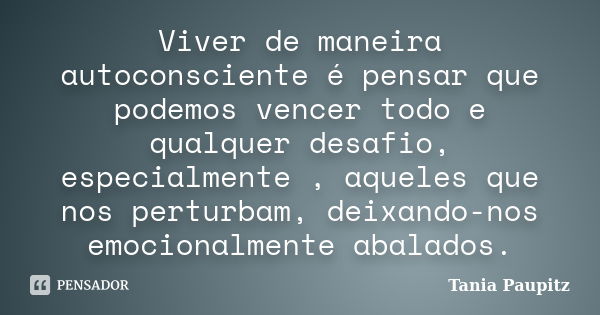 Viver de maneira autoconsciente é pensar que podemos vencer todo e qualquer desafio, especialmente , aqueles que nos perturbam, deixando-nos emocionalmente abal... Frase de Tania Paupitz.