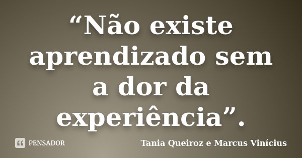 “Não existe aprendizado sem a dor da experiência”.... Frase de Tania Queiroz e Marcus Vinícius.