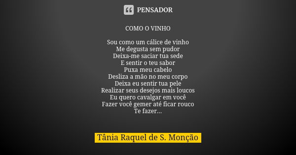 COMO O VINHO Sou como um cálice de vinho Me degusta sem pudor Deixa-me saciar tua sede E sentir o teu sabor Puxa meu cabelo Desliza a mão no meu corpo Deixa eu ... Frase de Tânia Raquel de S. Monção.