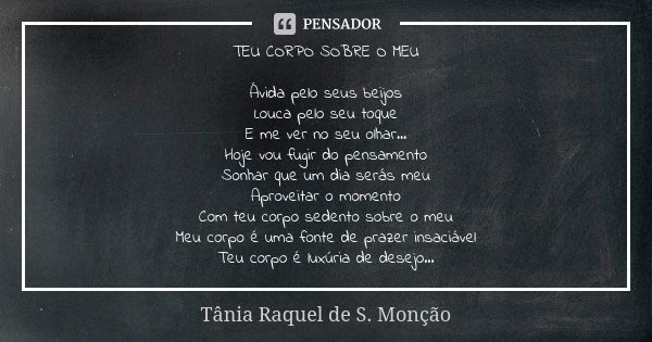 TEU CORPO SOBRE O MEU Ávida pelo seus beijos Louca pelo seu toque E me ver no seu olhar... Hoje vou fugir do pensamento Sonhar que um dia serás meu Aproveitar o... Frase de Tânia Raquel de S. Monção.