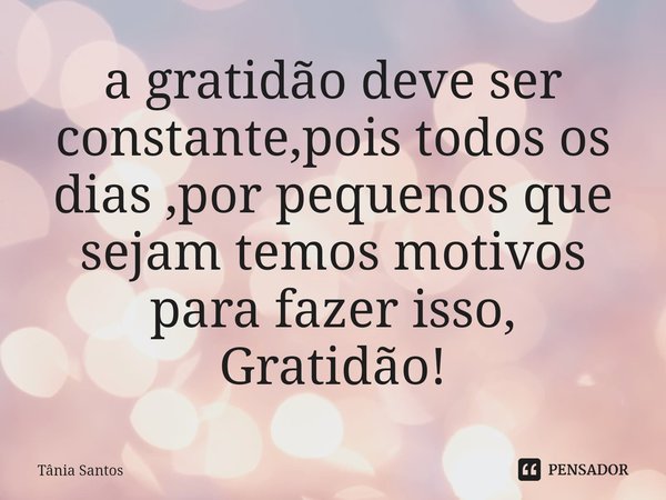 ⁠a gratidão deve ser constante,pois todos os dias ,por pequenos que sejam temos motivos para fazer isso,
Gratidão!... Frase de Tania Santos.