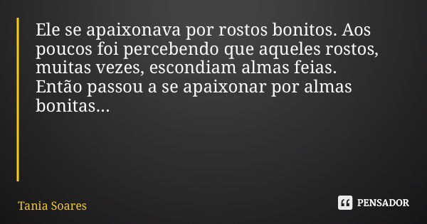 Ele se apaixonava por rostos bonitos. Aos poucos foi percebendo que aqueles rostos, muitas vezes, escondiam almas feias. Então passou a se apaixonar por almas b... Frase de Tania Soares.