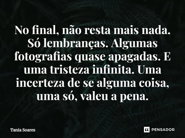 ⁠No final, não resta mais nada. Só lembranças. Algumas fotografias quase apagadas. E uma tristeza infinita. Uma incerteza de se alguma coisa, uma só, valeu a pe... Frase de Tania Soares.