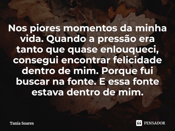 ⁠Nos piores momentos da minha vida. Quando a pressão era tanto que quase enlouqueci, consegui encontrar felicidade dentro de mim. Porque fui buscar na fonte. E ... Frase de Tania Soares.