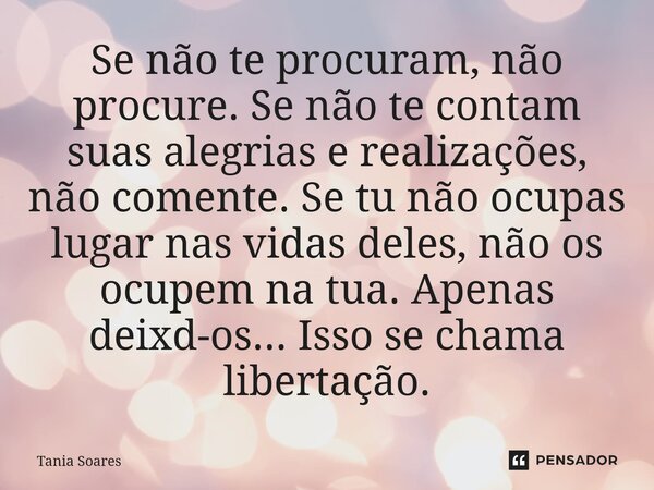 Se não te procuram, não procure. Se não te contam suas alegrias e realizações, não comente. Se tu não ocupas lugar nas vidas deles, não os ocupem na tua. Apena... Frase de Tania Soares.