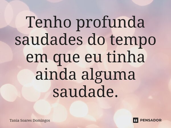 ⁠Tenho profunda saudades do tempo em que eu tinha ainda alguma saudade.... Frase de Tania Soares Domingos.