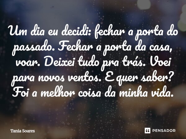 ⁠Um dia eu decidi: fechar a porta do passado. Fechar a porta da casa, voar. Deixei tudo pra trás. Voei para novos ventos. E quer saber? Foi a melhor coisa da mi... Frase de Tania Soares.