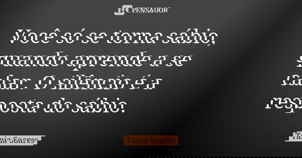 Você só se torna sábio, quando aprende a se calar. O silêncio é a resposta do sábio.... Frase de Tania Soares.