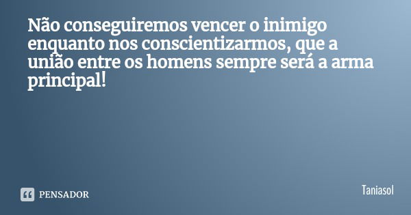 Não conseguiremos vencer o inimigo enquanto nos conscientizarmos, que a união entre os homens sempre será a arma principal!... Frase de Taniasol.