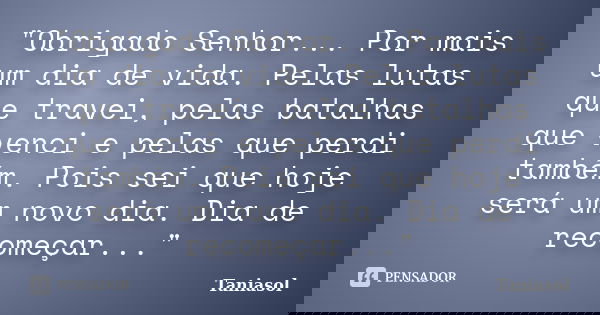 "Obrigado Senhor... Por mais um dia de vida. Pelas lutas que travei, pelas batalhas que venci e pelas que perdi também. Pois sei que hoje será um novo dia.... Frase de Taniasol.