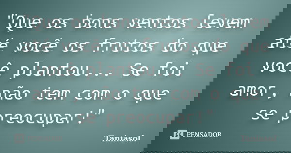 "Que os bons ventos levem até você os frutos do que você plantou... Se foi amor, não tem com o que se preocupar!"... Frase de Taniasol.