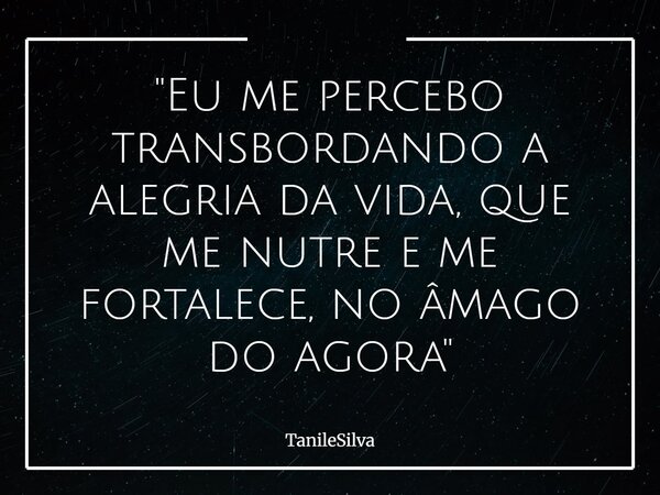 "Eu me percebo transbordando a alegria da vida, que me nutre e me fortalece, no âmago do agora"... Frase de TanileSilva.