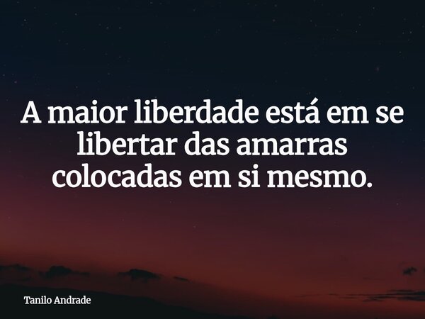 A maior liberdade está em se libertar das amarras colocadas em si mesmo.... Frase de Tanilo Andrade.