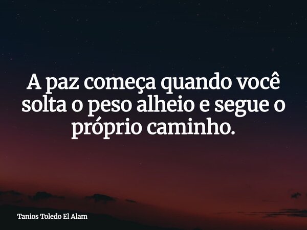 A paz começa quando você solta o peso alheio e segue o próprio caminho.... Frase de Tanios Toledo El Alam.