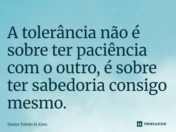 ⁠A tolerância não é sobre ter paciência com o outro, é sobre ter sabedoria consigo mesmo.... Frase de Tanios Toledo El Alam.