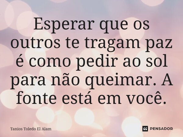 Esperar que os outros te tragam paz é como pedir ao sol para não queimar. A fonte está em você.... Frase de Tanios Toledo El Alam.
