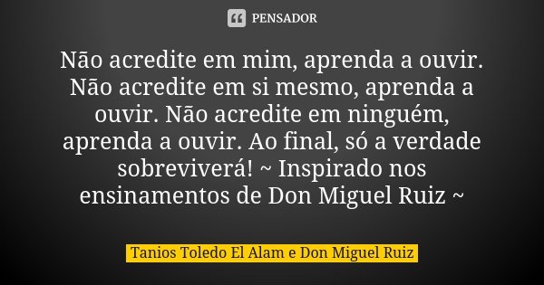 Não acredite em mim, aprenda a ouvir. Não acredite em si mesmo, aprenda a ouvir. Não acredite em ninguém, aprenda a ouvir. Ao final, só a verdade sobreviverá! ~... Frase de Tanios Toledo El Alam e Don Miguel Ruiz.
