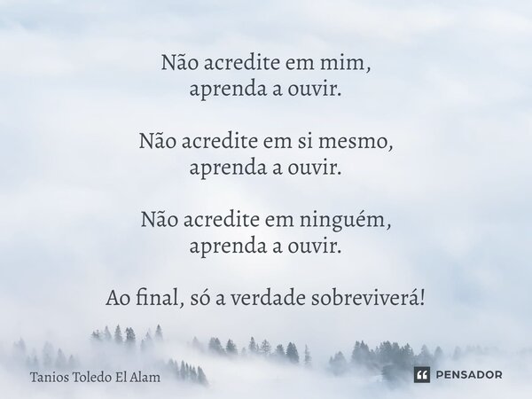 ⁠Não acredite em mim, aprenda a ouvir. Não acredite em si mesmo, aprenda a ouvir. Não acredite em ninguém, aprenda a ouvir. Ao final, só a verdade sobreviverá!... Frase de Tanios Toledo El Alam.