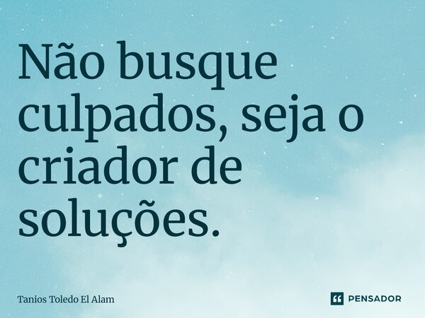⁠Não busque culpados, seja o criador de soluções.... Frase de Tanios Toledo El Alam.
